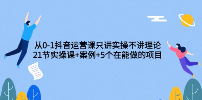 图片[1]-从0-1抖音运营课只讲实操不讲理论：21节实操课+案例+5个在能做的项目-网创特工