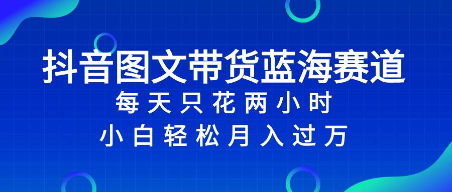 （8127期）抖音图文带货蓝海赛道，每天只花2小时，小白轻松入万⭐抖音图文带货蓝海赛道，每天只花2小时，小白轻松过万