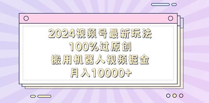 2024视频号最新玩法，100%过原创，搬用机器人视频掘金，月入10000+，落地保姆级教程