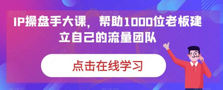 图片[1]-IP-操盘手大课，帮助1000位老板建立自己的流量团队（13节课）-网创特工