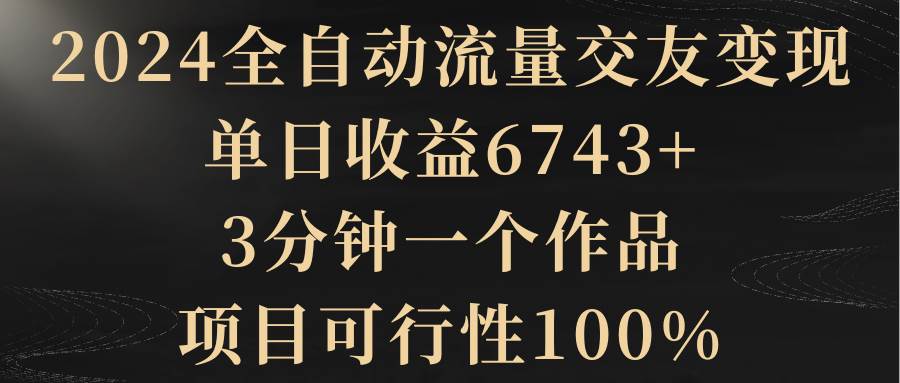 2024全自动流量交友变现，单日收益6743+，3分钟一个作品，项目可行性100%