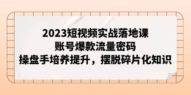 （7757期）2023短视频实战落地课⭐2023短视频实战落地课，账号爆款流量密码，操盘手培养提升，摆脱碎片化知识