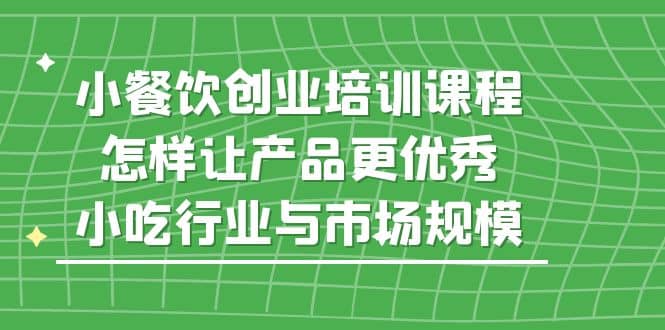 图片[1]-小餐饮创业培训课程，怎样让产品更优秀，小吃行业与市场规模-网创特工