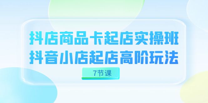 图片[1]-抖店-商品卡起店实战班，抖音小店起店高阶玩法（7节课）-网创特工