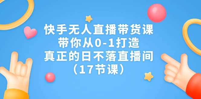 （7118期）快手无人直播带货课⭐快手无人直播带货课，带你从0-1打造，真正的日不落直播间（17节课）