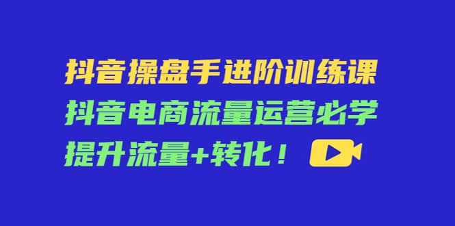 图片[1]-抖音操盘手进阶训练课：抖音电商流量运营必学，提升流量+转化-网创特工