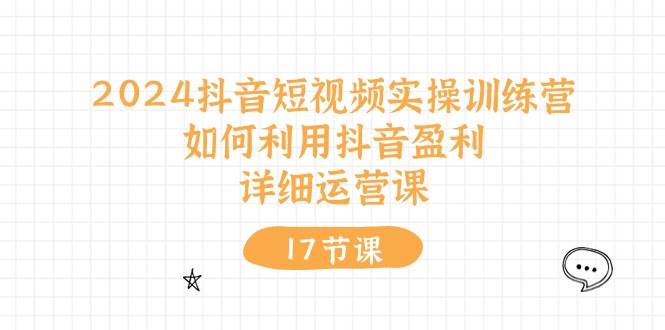 2024抖音短视频实操训练营：如何利用抖音盈利，详细运营课（17节视频课）-网创特工