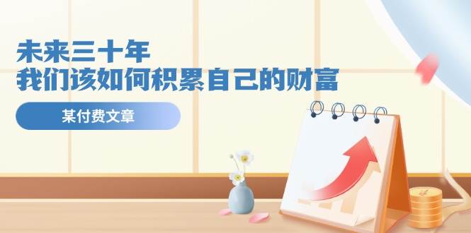 某公众号付费文《未来三十年，我们该如何积累自己的财富》-网创特工