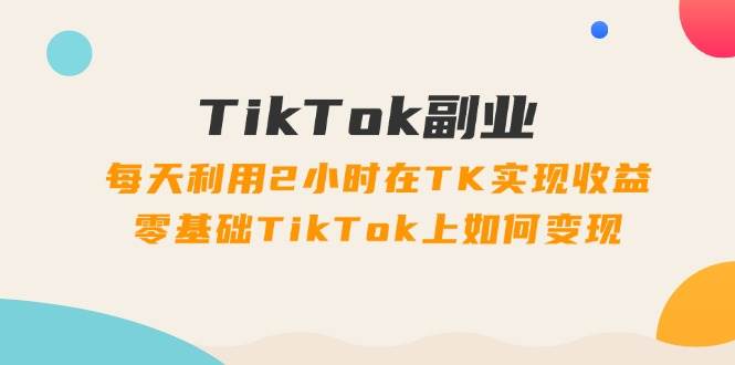 TikTok副业：每天利用2小时在TK实现收益，零基础TikTok上如何变现，34节程-网创特工