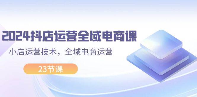 2024抖店运营-全域电商课，小店运营技术，全域电商运营（23节课）-网创特工