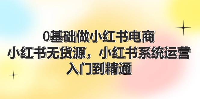 0基础做小红书电商，小红书无货源，小红书系统运营，入门到精通 (70节)-网创特工