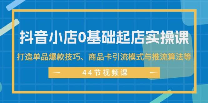 抖音小店0基础起店实操课，打造单品爆款技巧、商品卡引流模式与推流算法等-网创特工