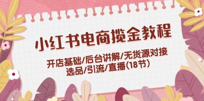 小红书电商揽金教程：开店基础/后台讲解/无货源对接/选品/引流/直播(18节)-网创特工