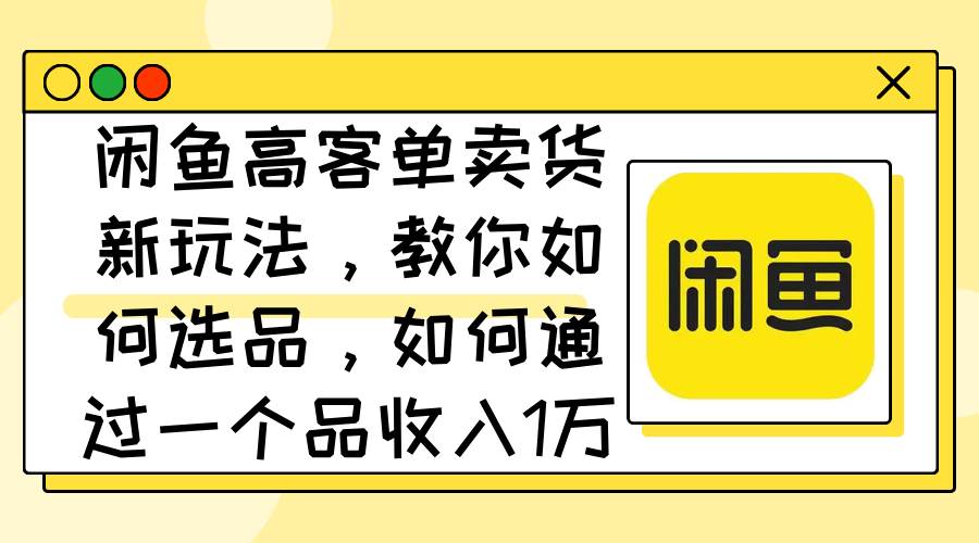 闲鱼高客单卖货新玩法，教你如何选品，如何通过一个品收入1万+-网创特工