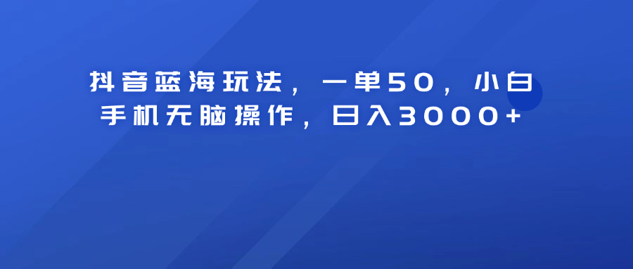 抖音蓝海玩法，一单50！小白手机无脑操作，日入3000+-网创特工